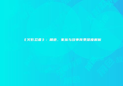 《火影忍者》：角色、家族与故事背景深度解析