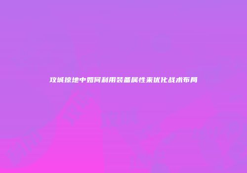 攻城掠地中如何利用装备属性来优化战术布局