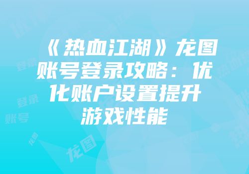 《热血江湖》龙图账号登录攻略：优化账户设置提升游戏性能