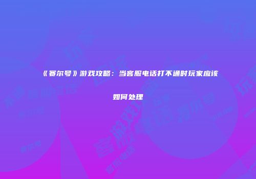 《赛尔号》游戏攻略：当客服电话打不通时玩家应该如何处理