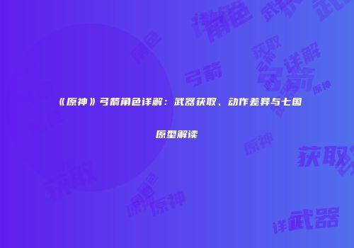 《原神》弓箭角色详解：武器获取、动作差异与七国原型解读