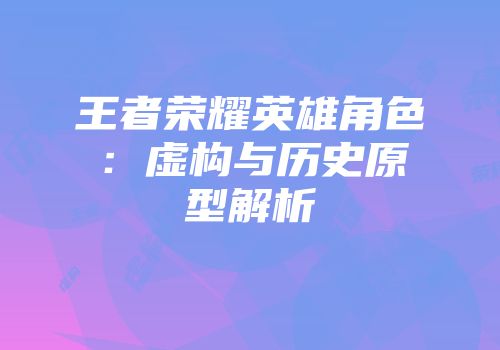 王者荣耀英雄角色：虚构与历史原型解析