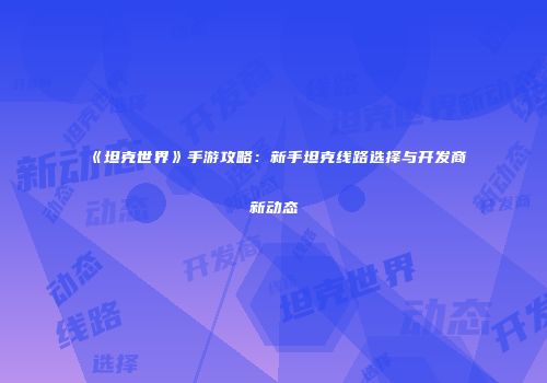 《坦克世界》手游攻略：新手坦克线路选择与开发商新动态