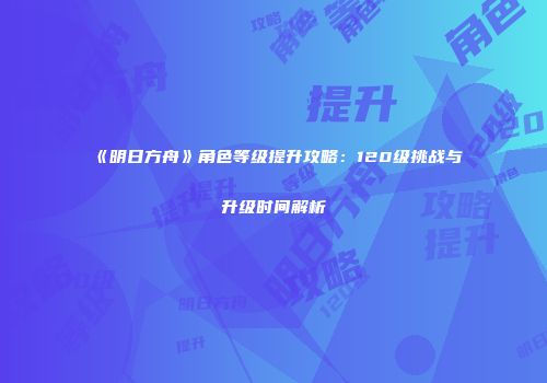 《明日方舟》角色等级提升攻略：120级挑战与升级时间解析