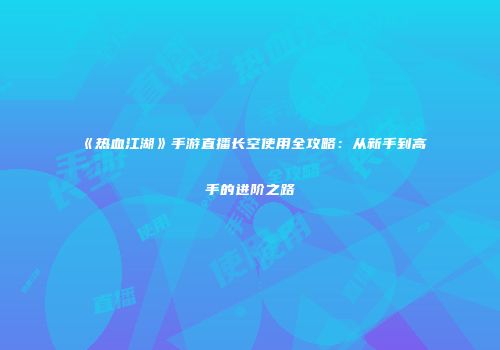 《热血江湖》手游直播长空使用全攻略：从新手到高手的进阶之路
