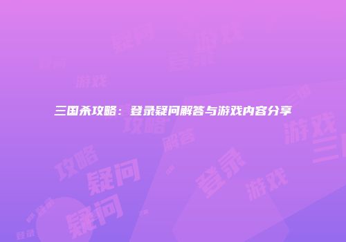 三国杀攻略：登录疑问解答与游戏内容分享