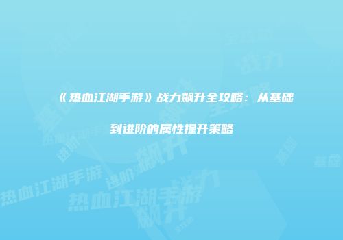 《热血江湖手游》战力飙升全攻略：从基础到进阶的属性提升策略