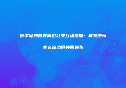 赛尔号沙鲁吉奥拉社交互动指南：与其他玩家交流心得共同进步