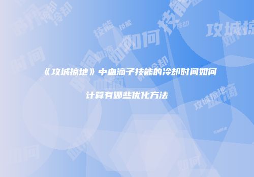 《攻城掠地》中血滴子技能的冷却时间如何计算有哪些优化方法