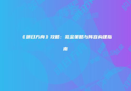 《明日方舟》攻略：氪金策略与阵容构建指南