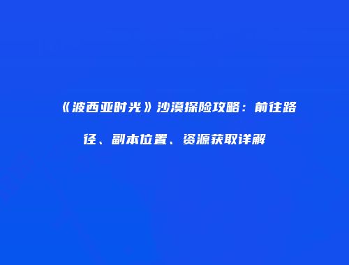 《波西亚时光》沙漠探险攻略：前往路径、副本位置、资源获取详解