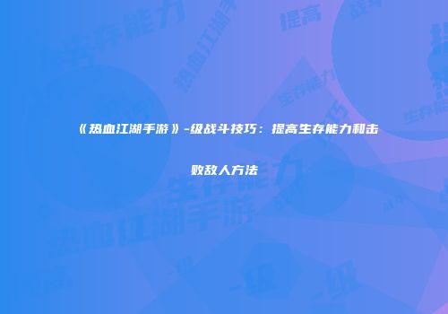 《热血江湖手游》-级战斗技巧：提高生存能力和击败敌人方法