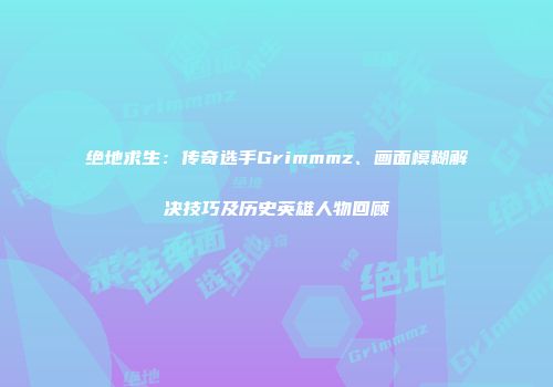 绝地求生：传奇选手Grimmmz、画面模糊解决技巧及历史英雄人物回顾