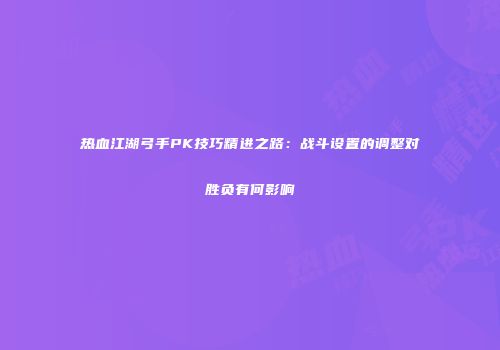热血江湖弓手PK技巧精进之路：战斗设置的调整对胜负有何影响
