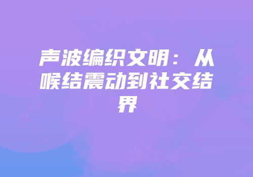 声波编织文明：从喉结震动到社交结界