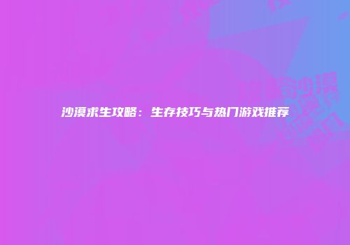 沙漠求生攻略：生存技巧与热门游戏推荐
