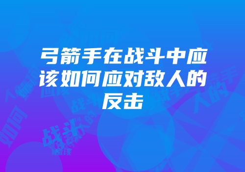 弓箭手在战斗中应该如何应对敌人的反击