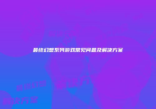 最终幻想系列游戏常见问题及解决方案