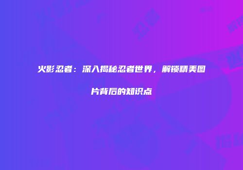 火影忍者：深入揭秘忍者世界，解锁精美图片背后的知识点