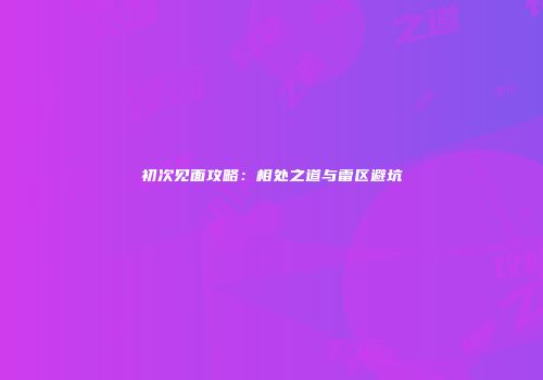 初次见面攻略：相处之道与雷区避坑