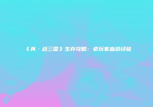《真·战三国》生存攻略：老玩家血泪经验