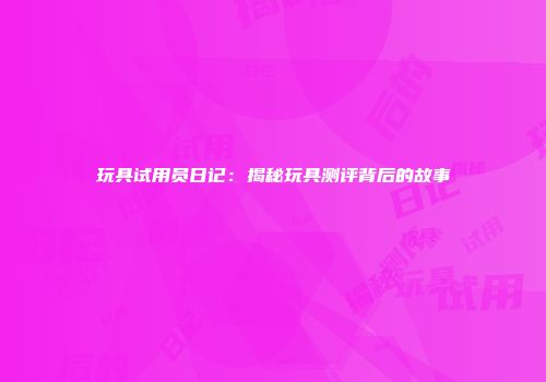 玩具试用员日记：揭秘玩具测评背后的故事