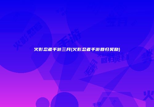 火影忍者手游三月(火影忍者手游回归奖励)