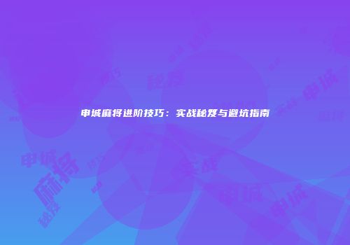 申城麻将进阶技巧：实战秘笈与避坑指南