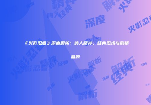《火影忍者》深度解析：鸣人精神、经典忍术与剧情回顾