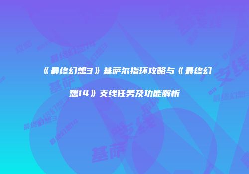 《最终幻想3》基萨尔指环攻略与《最终幻想14》支线任务及功能解析