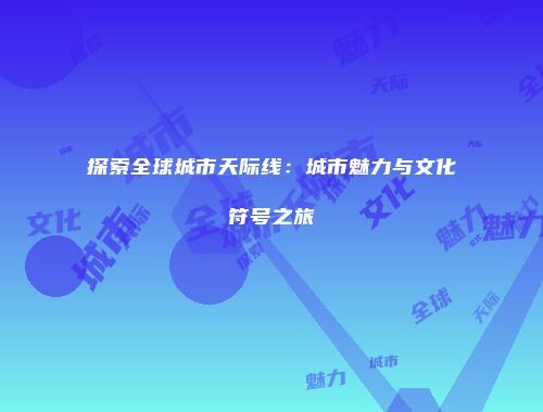 探索全球城市天际线：城市魅力与文化符号之旅