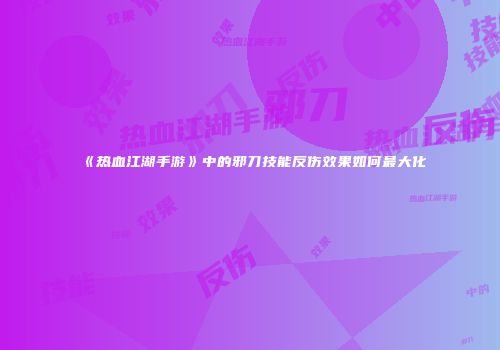 《热血江湖手游》中的邪刀技能反伤效果如何最大化