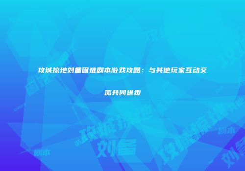 攻城掠地刘备困难剧本游戏攻略：与其他玩家互动交流共同进步