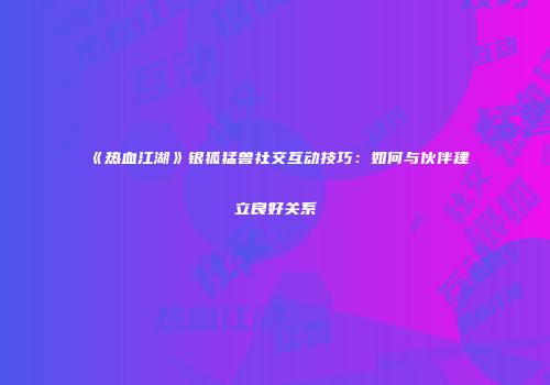 《热血江湖》银狐猛兽社交互动技巧:如何与伙伴建立良好关系