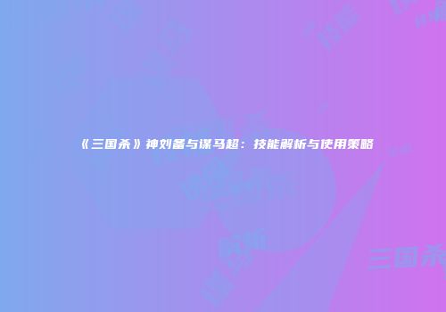《三国杀》神刘备与谋马超：技能解析与使用策略
