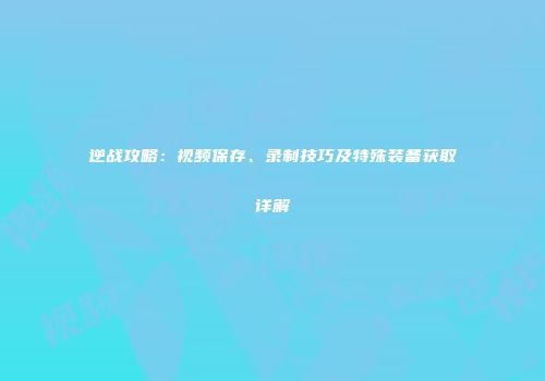 逆战攻略：视频保存、录制技巧及特殊装备获取详解