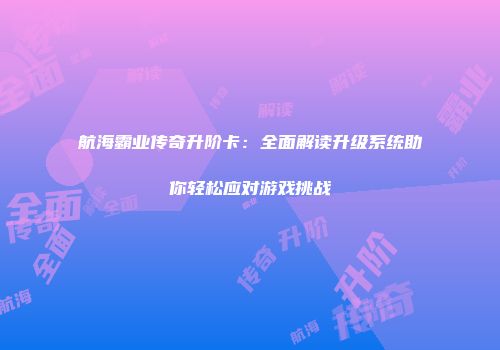 航海霸业传奇升阶卡：全面解读升级系统助你轻松应对游戏挑战