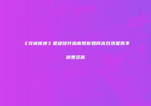 《攻城掠地》星级提升指南教你如何高效洗星而不浪费资源