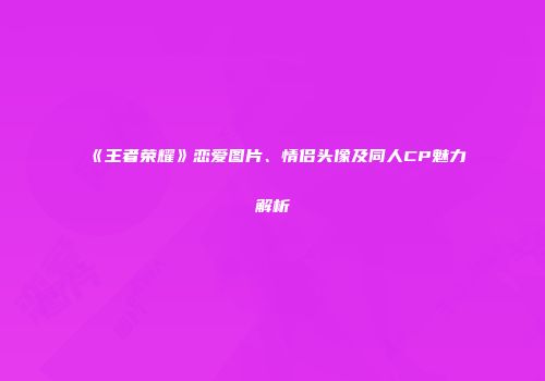 《王者荣耀》恋爱图片、情侣头像及同人CP魅力解析