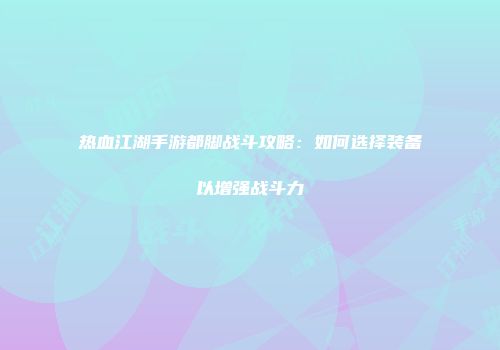 热血江湖手游都脚战斗攻略：如何选择装备以增强战斗力