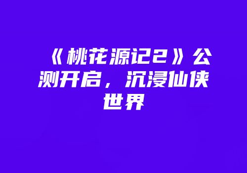 《桃花源记2》公测开启，沉浸仙侠世界