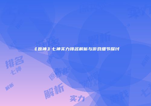 《原神》七神实力排名解析与游戏细节探讨