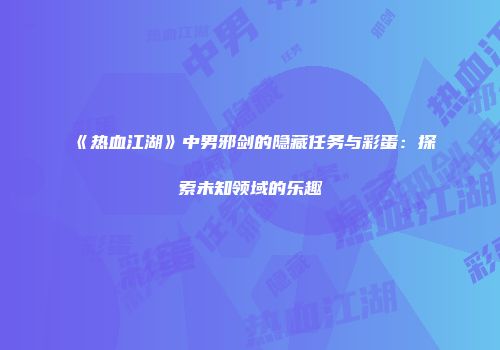《热血江湖》中男邪剑的隐藏任务与彩蛋：探索未知领域的乐趣