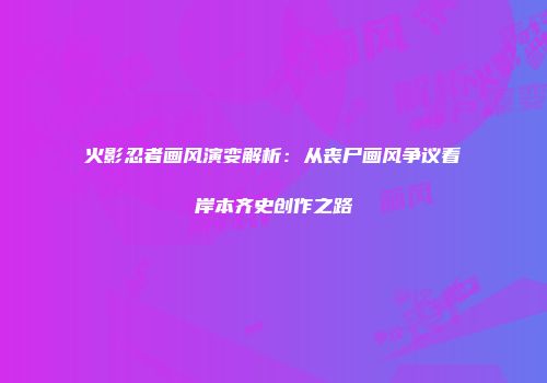 火影忍者画风演变解析：从丧尸画风争议看岸本齐史创作之路