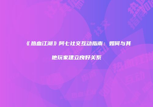 《热血江湖》阿七社交互动指南：如何与其他玩家建立良好关系