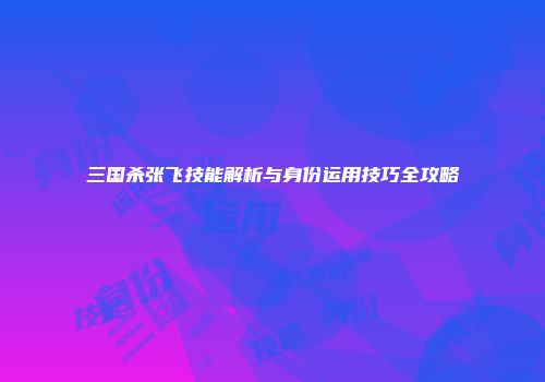 三国杀张飞技能解析与身份运用技巧全攻略