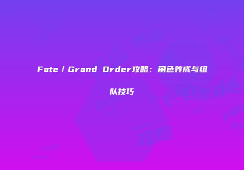 Fate／Grand Order攻略：角色养成与组队技巧