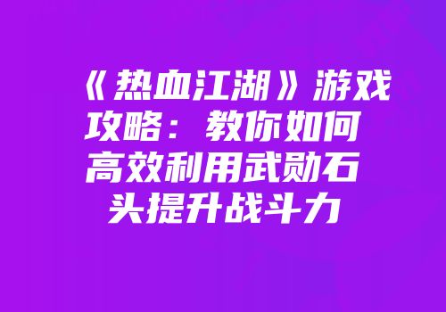 《热血江湖》游戏攻略：教你如何高效利用武勋石头提升战斗力