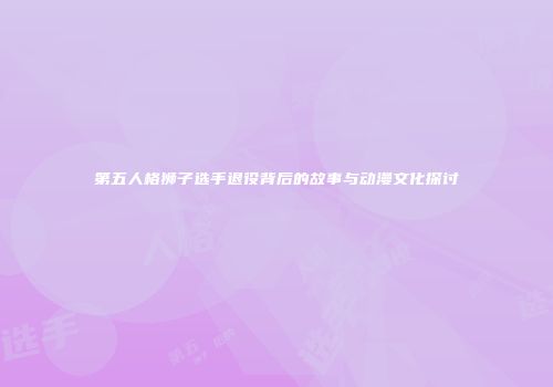 第五人格狮子选手退役背后的故事与动漫文化探讨