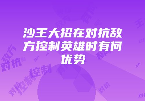 沙王大招在对抗敌方控制英雄时有何优势
